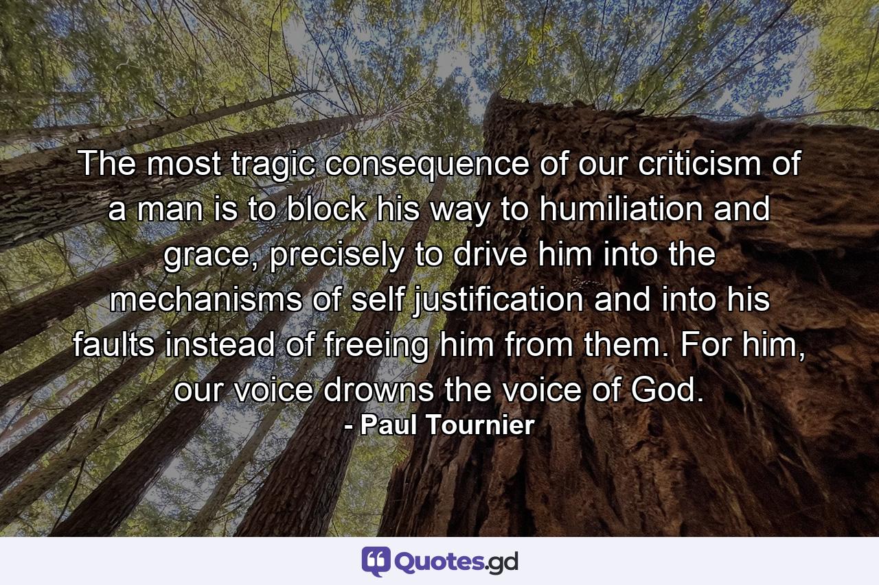 The most tragic consequence of our criticism of a man is to block his way to humiliation and grace, precisely to drive him into the mechanisms of self justification and into his faults instead of freeing him from them. For him, our voice drowns the voice of God. - Quote by Paul Tournier