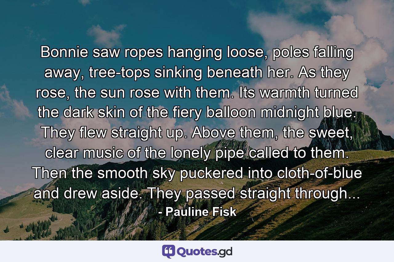 Bonnie saw ropes hanging loose, poles falling away, tree-tops sinking beneath her. As they rose, the sun rose with them. Its warmth turned the dark skin of the fiery balloon midnight blue. They flew straight up. Above them, the sweet, clear music of the lonely pipe called to them. Then the smooth sky puckered into cloth-of-blue and drew aside. They passed straight through... - Quote by Pauline Fisk