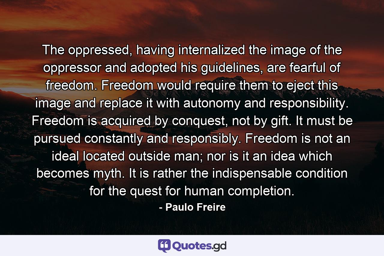 The oppressed, having internalized the image of the oppressor and adopted his guidelines, are fearful of freedom. Freedom would require them to eject this image and replace it with autonomy and responsibility. Freedom is acquired by conquest, not by gift. It must be pursued constantly and responsibly. Freedom is not an ideal located outside man; nor is it an idea which becomes myth. It is rather the indispensable condition for the quest for human completion. - Quote by Paulo Freire