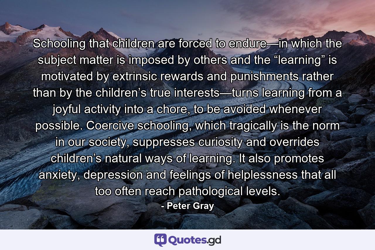 Schooling that children are forced to endure—in which the subject matter is imposed by others and the “learning” is motivated by extrinsic rewards and punishments rather than by the children’s true interests—turns learning from a joyful activity into a chore, to be avoided whenever possible. Coercive schooling, which tragically is the norm in our society, suppresses curiosity and overrides children’s natural ways of learning. It also promotes anxiety, depression and feelings of helplessness that all too often reach pathological levels. - Quote by Peter Gray