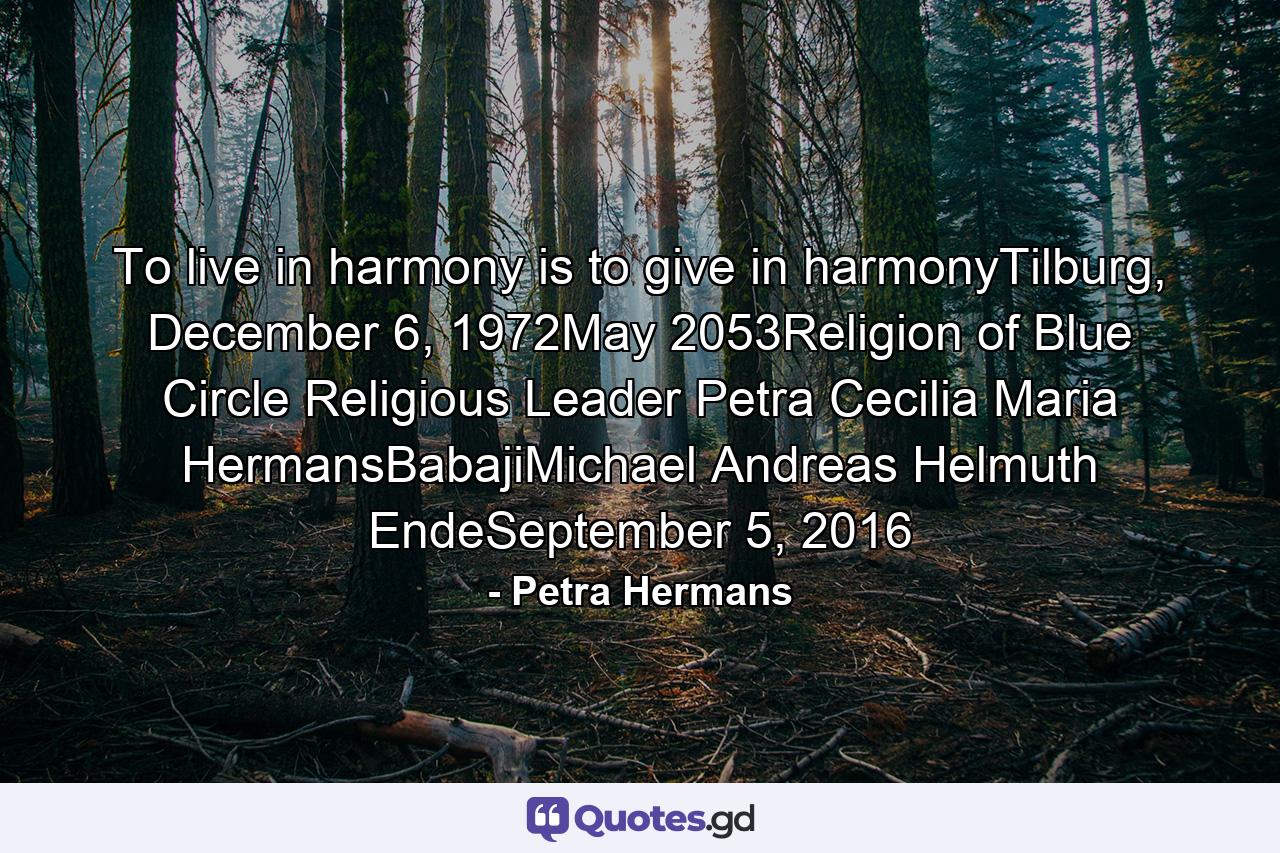 To live in harmony is to give in harmonyTilburg, December 6, 1972May 2053Religion of Blue Circle Religious Leader Petra Cecilia Maria HermansBabajiMichael Andreas Helmuth EndeSeptember 5, 2016 - Quote by Petra Hermans