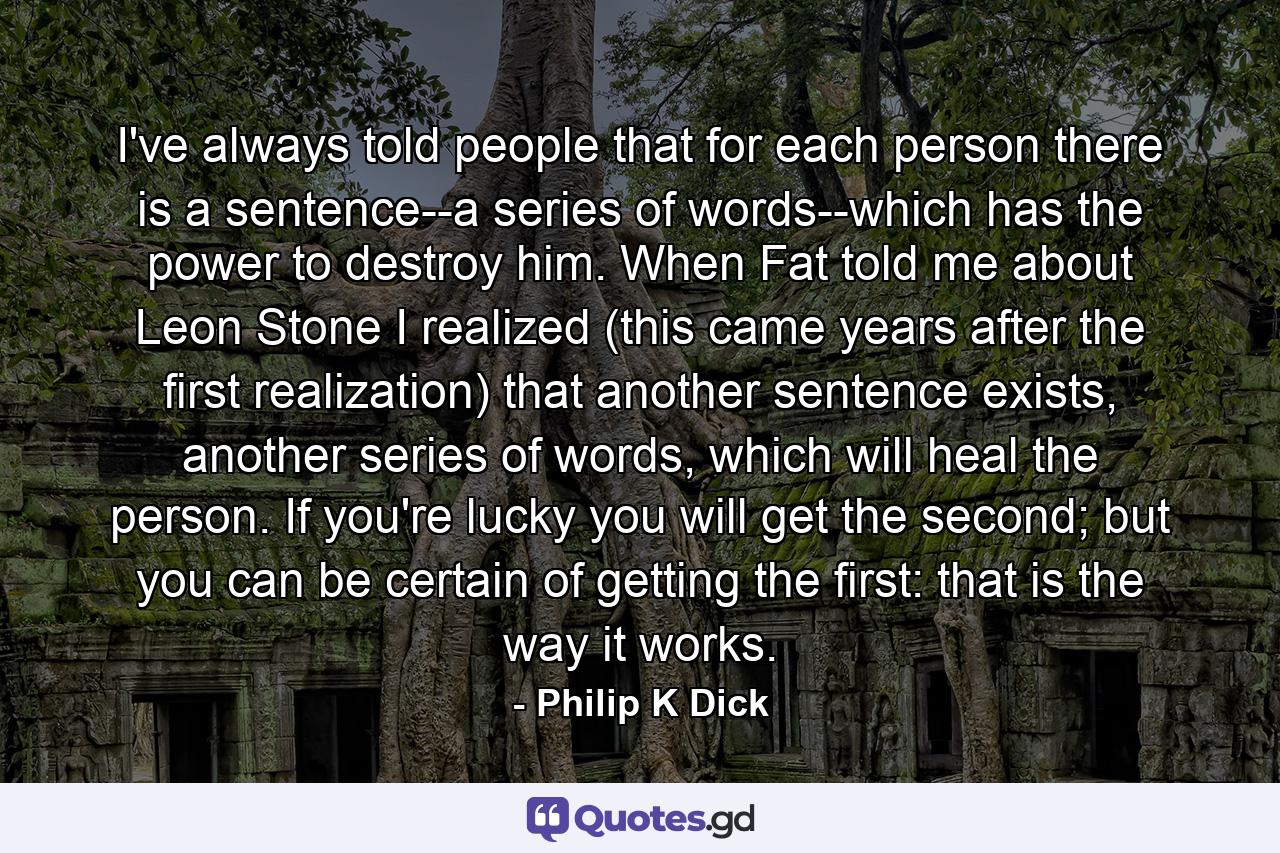 I've always told people that for each person there is a sentence--a series of words--which has the power to destroy him. When Fat told me about Leon Stone I realized (this came years after the first realization) that another sentence exists, another series of words, which will heal the person. If you're lucky you will get the second; but you can be certain of getting the first: that is the way it works. - Quote by Philip K Dick