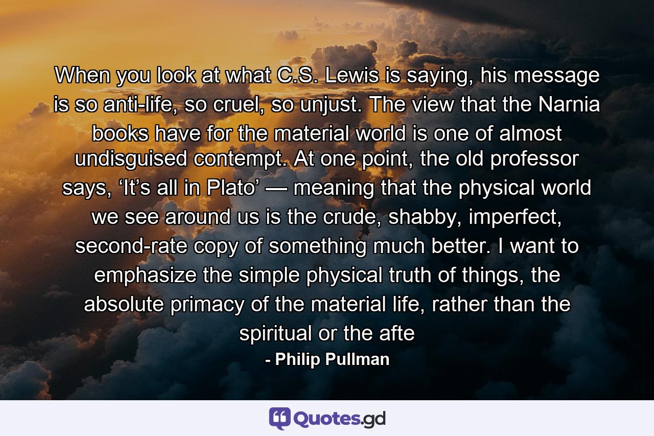 When you look at what C.S. Lewis is saying, his message is so anti-life, so cruel, so unjust. The view that the Narnia books have for the material world is one of almost undisguised contempt. At one point, the old professor says, ‘It’s all in Plato’ — meaning that the physical world we see around us is the crude, shabby, imperfect, second-rate copy of something much better. I want to emphasize the simple physical truth of things, the absolute primacy of the material life, rather than the spiritual or the afte - Quote by Philip Pullman