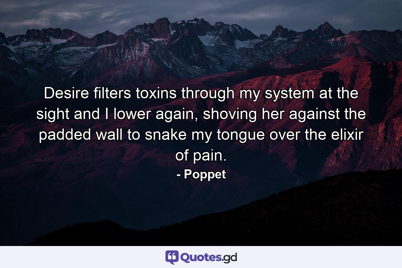 Desire filters toxins through my system at the sight and I lower again, shoving her against the padded wall to snake my tongue over the elixir of pain. - Quote by Poppet