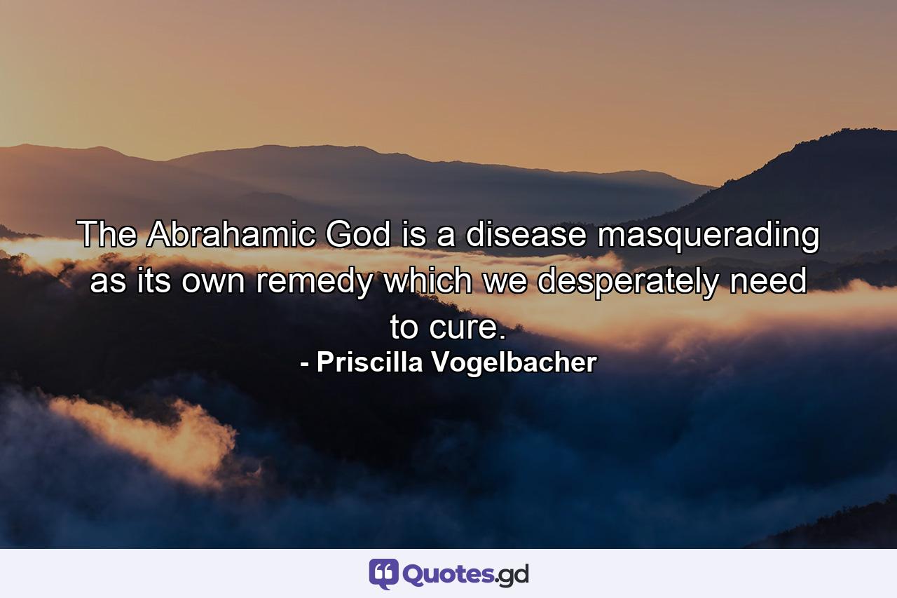 The Abrahamic God is a disease masquerading as its own remedy which we desperately need to cure. - Quote by Priscilla Vogelbacher