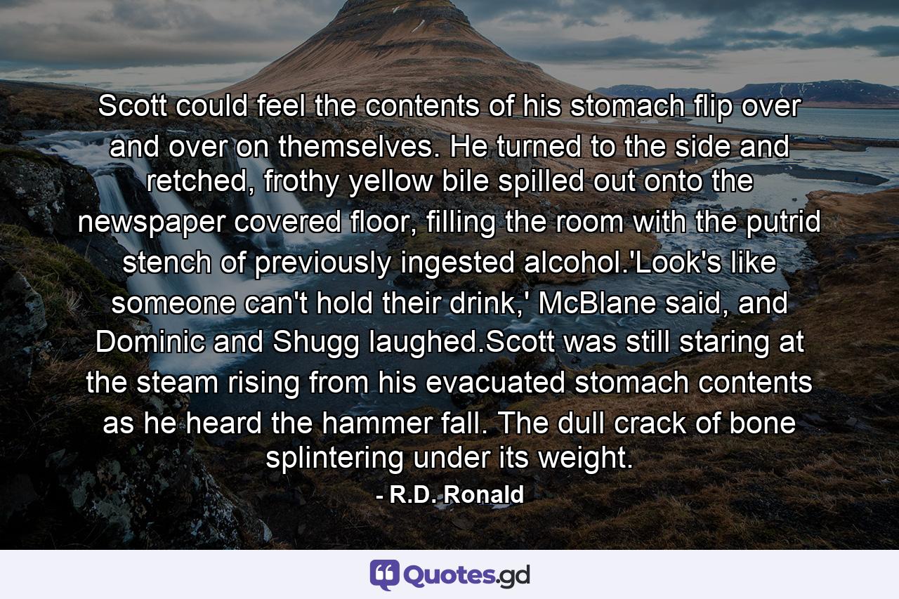 Scott could feel the contents of his stomach flip over and over on themselves. He turned to the side and retched, frothy yellow bile spilled out onto the newspaper covered floor, filling the room with the putrid stench of previously ingested alcohol.'Look's like someone can't hold their drink,' McBlane said, and Dominic and Shugg laughed.Scott was still staring at the steam rising from his evacuated stomach contents as he heard the hammer fall. The dull crack of bone splintering under its weight. - Quote by R.D. Ronald