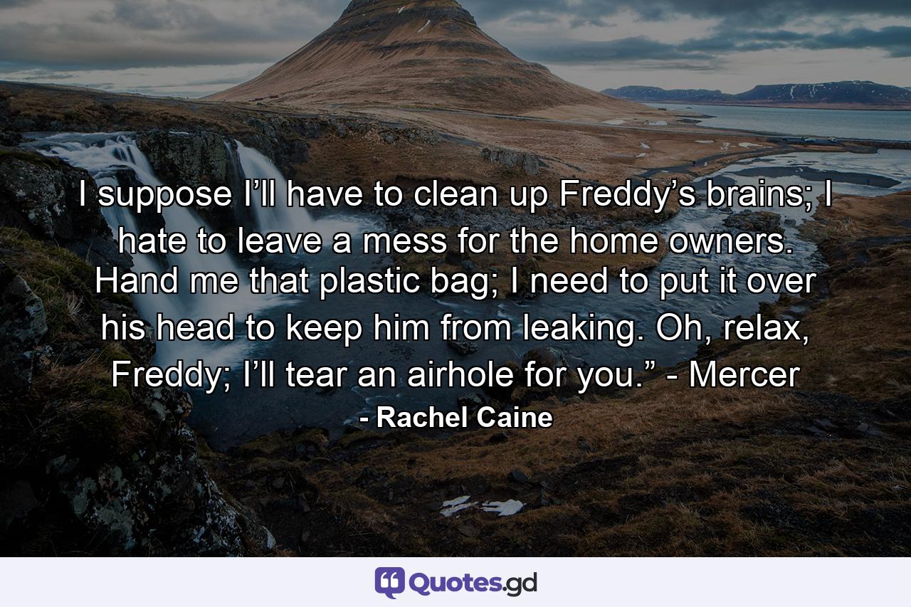 I suppose I’ll have to clean up Freddy’s brains; I hate to leave a mess for the home owners. Hand me that plastic bag; I need to put it over his head to keep him from leaking. Oh, relax, Freddy; I’ll tear an airhole for you.” - Mercer - Quote by Rachel Caine