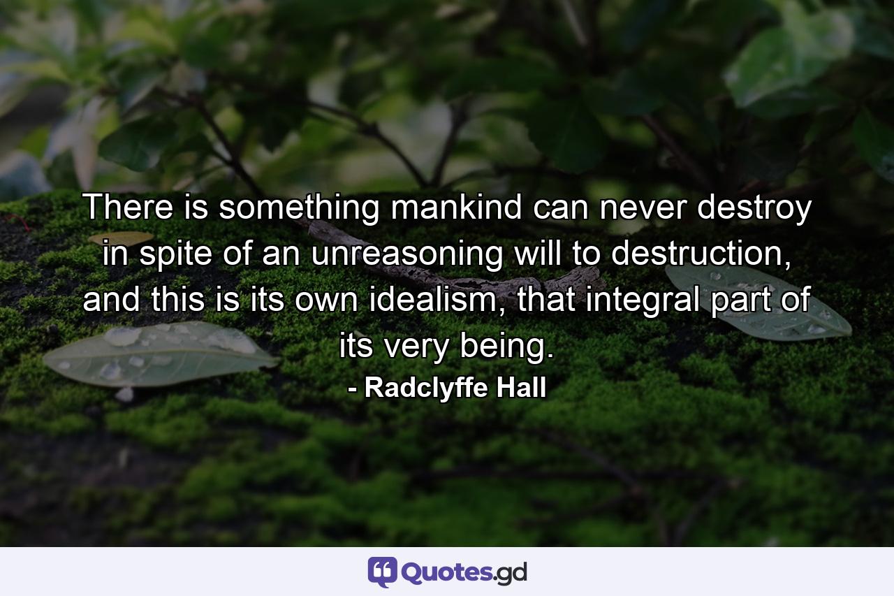 There is something mankind can never destroy in spite of an unreasoning will to destruction, and this is its own idealism, that integral part of its very being. - Quote by Radclyffe Hall