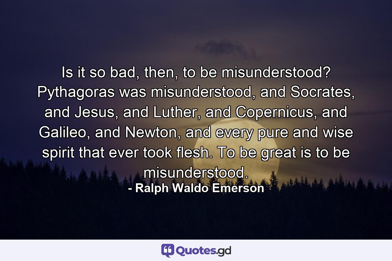 Is it so bad, then, to be misunderstood? Pythagoras was misunderstood, and Socrates, and Jesus, and Luther, and Copernicus, and Galileo, and Newton, and every pure and wise spirit that ever took flesh. To be great is to be misunderstood. - Quote by Ralph Waldo Emerson