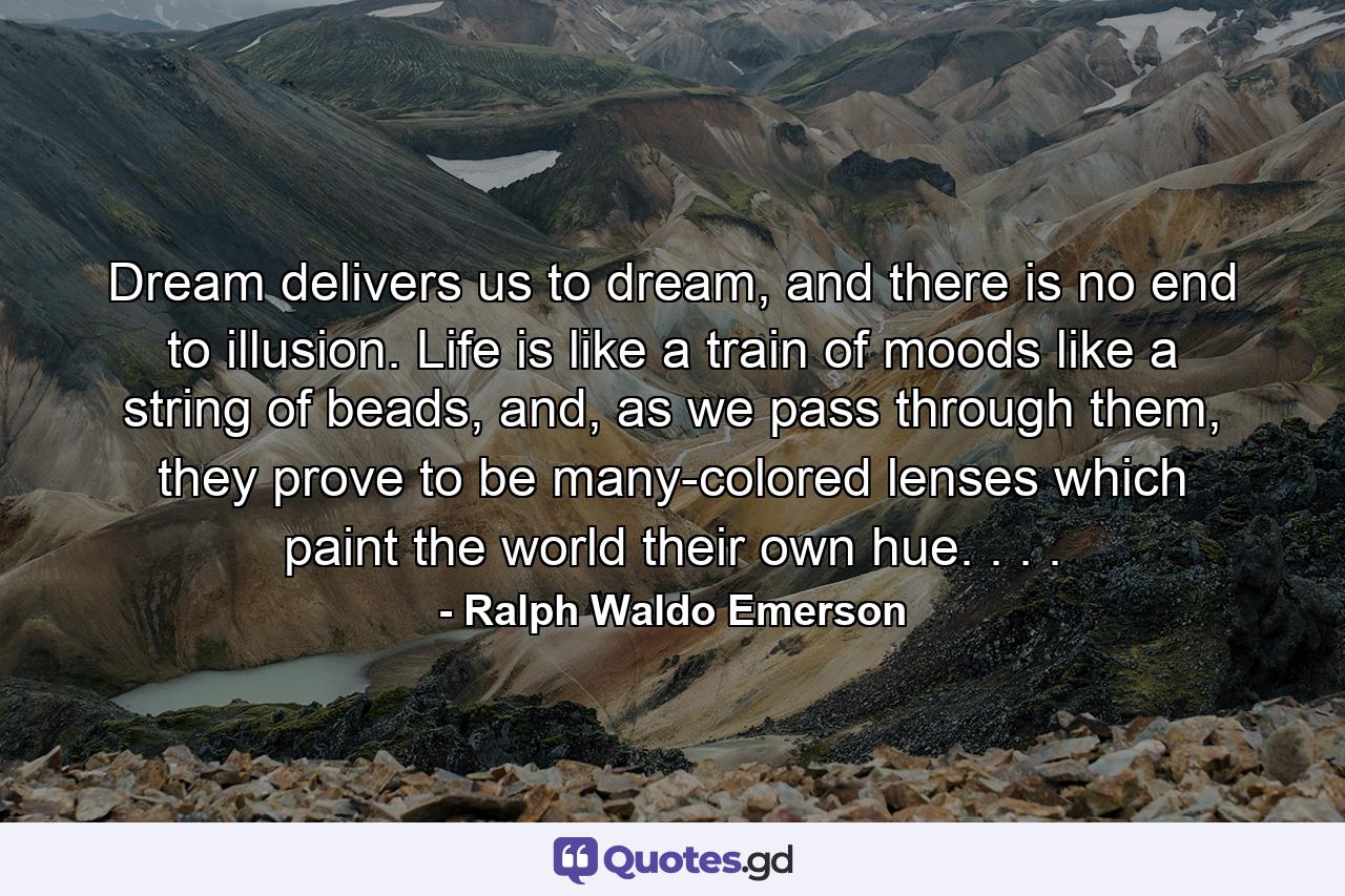 Dream delivers us to dream, and there is no end to illusion. Life is like a train of moods like a string of beads, and, as we pass through them, they prove to be many-colored lenses which paint the world their own hue. . . . - Quote by Ralph Waldo Emerson