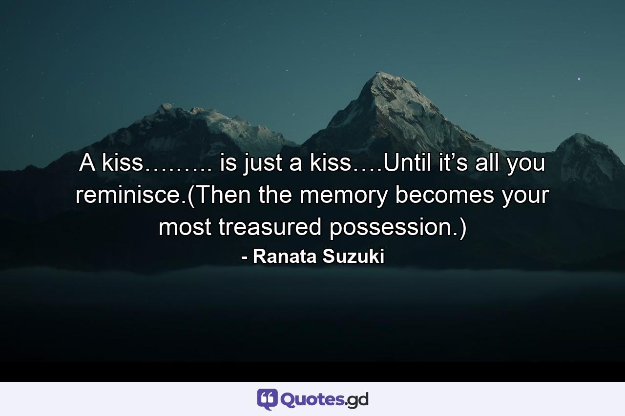 A kiss….….. is just a kiss….Until it’s all you reminisce.(Then the memory becomes your most treasured possession.) - Quote by Ranata Suzuki