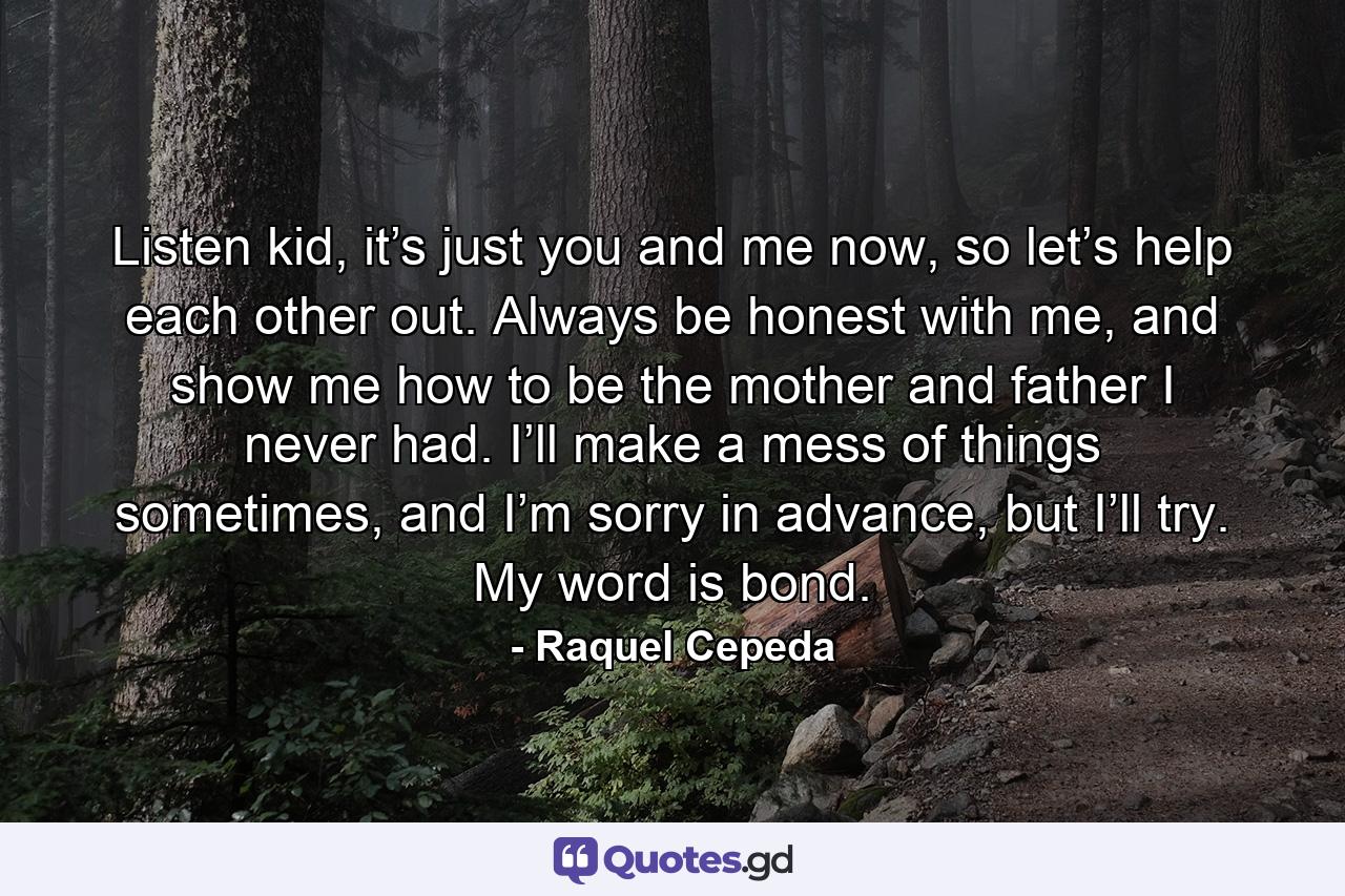 Listen kid, it’s just you and me now, so let’s help each other out. Always be honest with me, and show me how to be the mother and father I never had. I’ll make a mess of things sometimes, and I’m sorry in advance, but I’ll try. My word is bond. - Quote by Raquel Cepeda