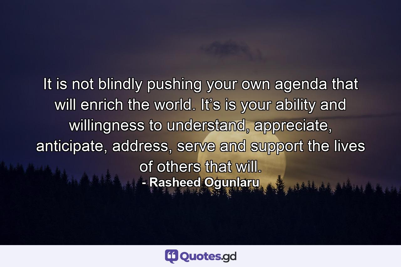 It is not blindly pushing your own agenda that will enrich the world. It’s is your ability and willingness to understand, appreciate, anticipate, address, serve and support the lives of others that will. - Quote by Rasheed Ogunlaru