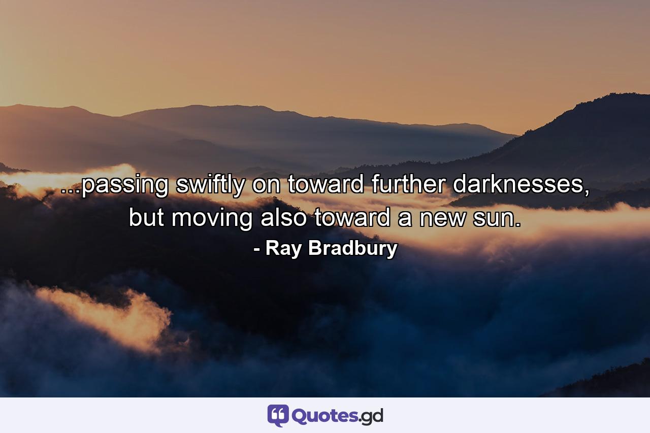 ...passing swiftly on toward further darknesses, but moving also toward a new sun. - Quote by Ray Bradbury