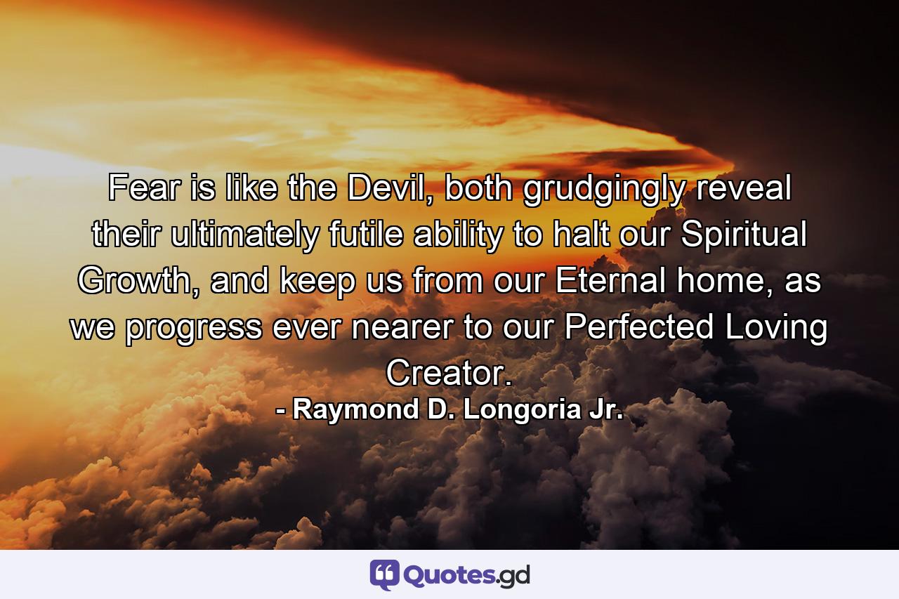 Fear is like the Devil, both grudgingly reveal their ultimately futile ability to halt our Spiritual Growth, and keep us from our Eternal home, as we progress ever nearer to our Perfected Loving Creator. - Quote by Raymond D. Longoria Jr.