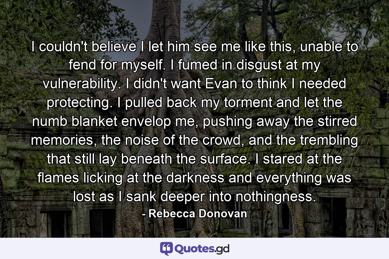 I couldn't believe I let him see me like this, unable to fend for myself. I fumed in disgust at my vulnerability. I didn't want Evan to think I needed protecting. I pulled back my torment and let the numb blanket envelop me, pushing away the stirred memories, the noise of the crowd, and the trembling that still lay beneath the surface. I stared at the flames licking at the darkness and everything was lost as I sank deeper into nothingness. - Quote by Rebecca Donovan