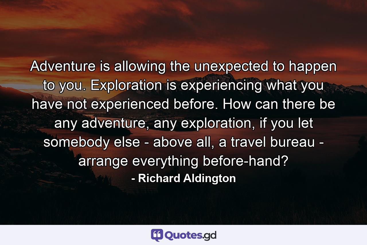 Adventure is allowing the unexpected to happen to you. Exploration is experiencing what you have not experienced before. How can there be any adventure, any exploration, if you let somebody else - above all, a travel bureau - arrange everything before-hand? - Quote by Richard Aldington