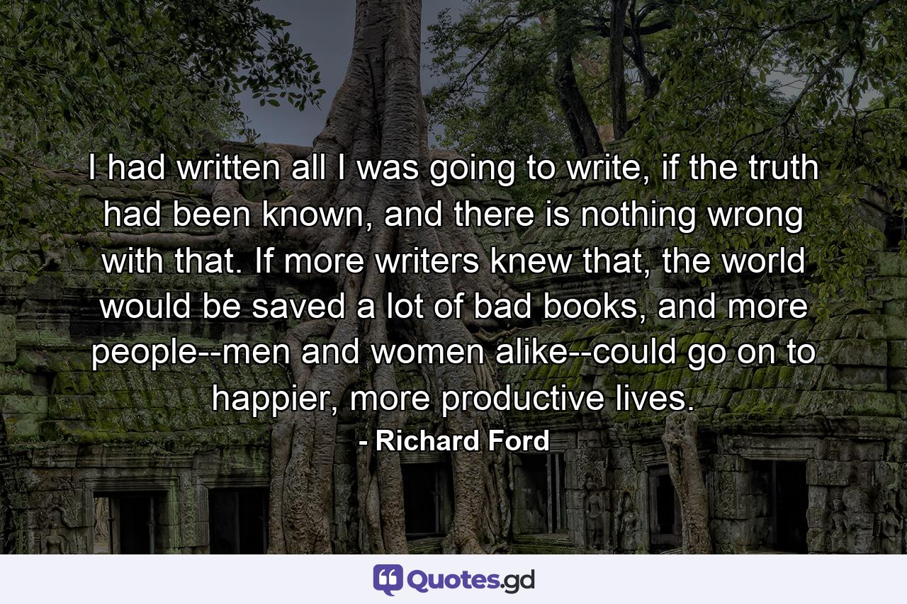 I had written all I was going to write, if the truth had been known, and there is nothing wrong with that. If more writers knew that, the world would be saved a lot of bad books, and more people--men and women alike--could go on to happier, more productive lives. - Quote by Richard Ford