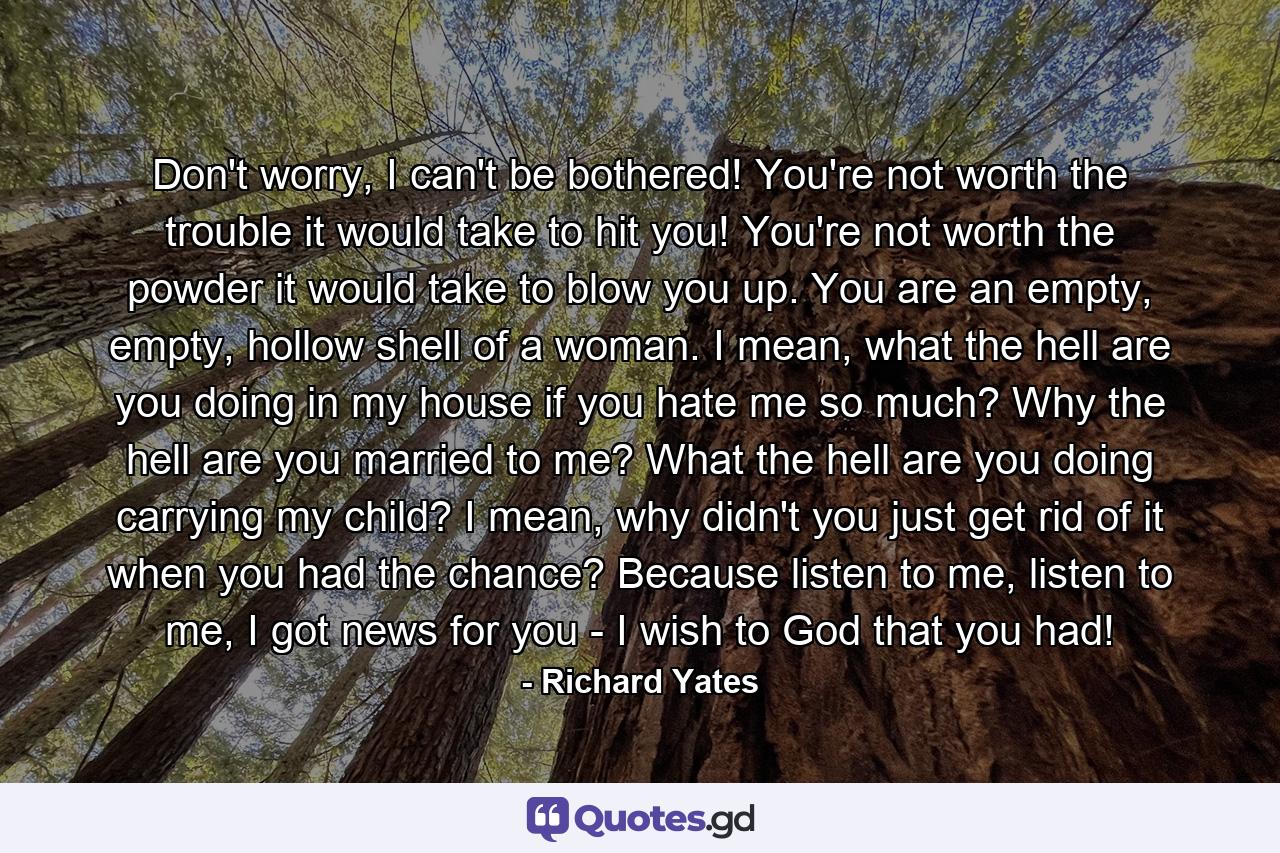 Don't worry, I can't be bothered! You're not worth the trouble it would take to hit you! You're not worth the powder it would take to blow you up. You are an empty, empty, hollow shell of a woman. I mean, what the hell are you doing in my house if you hate me so much? Why the hell are you married to me? What the hell are you doing carrying my child? I mean, why didn't you just get rid of it when you had the chance? Because listen to me, listen to me, I got news for you - I wish to God that you had! - Quote by Richard Yates