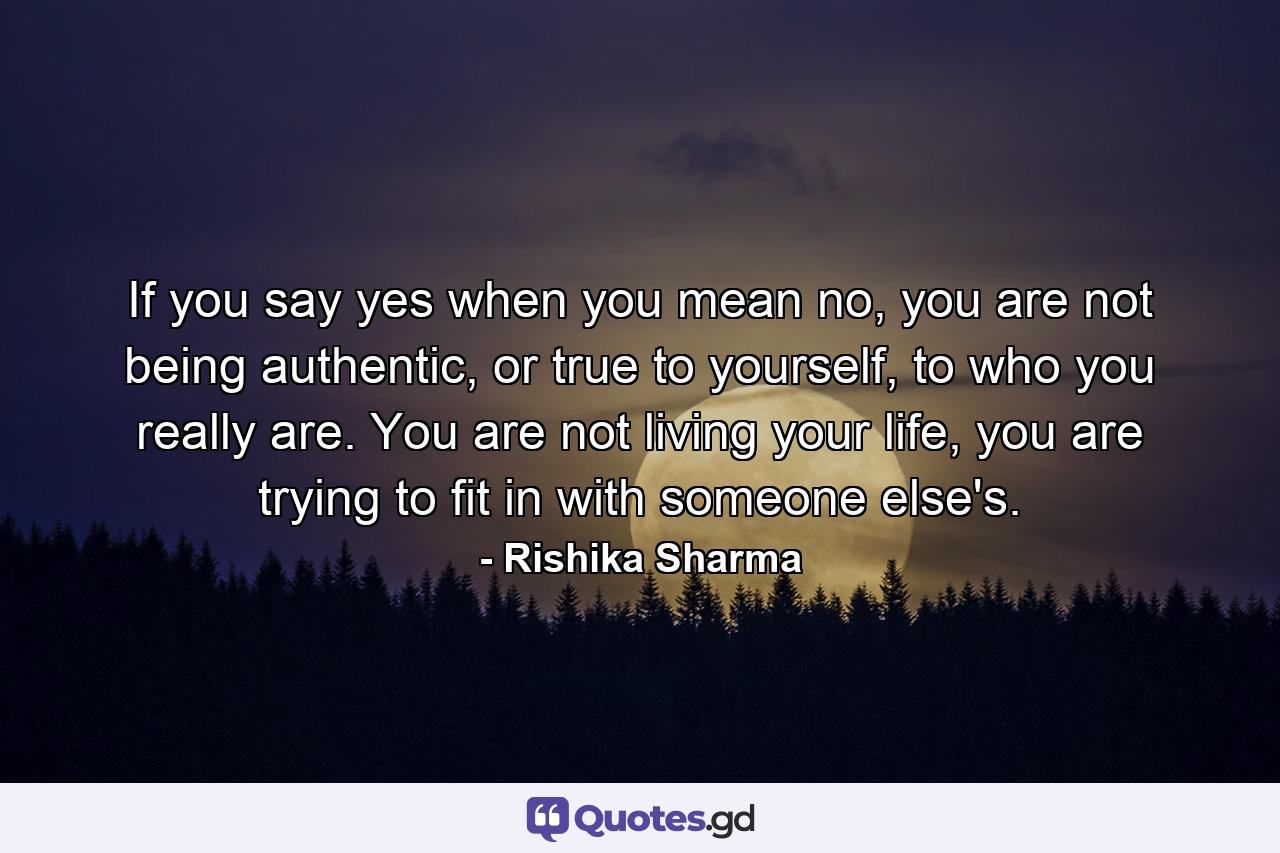 If you say yes when you mean no, you are not being authentic, or true to yourself, to who you really are. You are not living your life, you are trying to fit in with someone else's. - Quote by Rishika Sharma