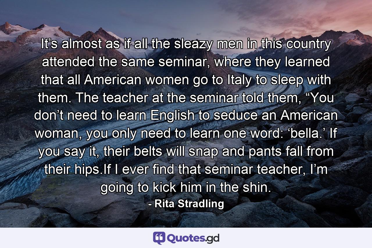 It’s almost as if all the sleazy men in this country attended the same seminar, where they learned that all American women go to Italy to sleep with them. The teacher at the seminar told them, “You don’t need to learn English to seduce an American woman, you only need to learn one word: ‘bella.’ If you say it, their belts will snap and pants fall from their hips.If I ever find that seminar teacher, I’m going to kick him in the shin. - Quote by Rita Stradling