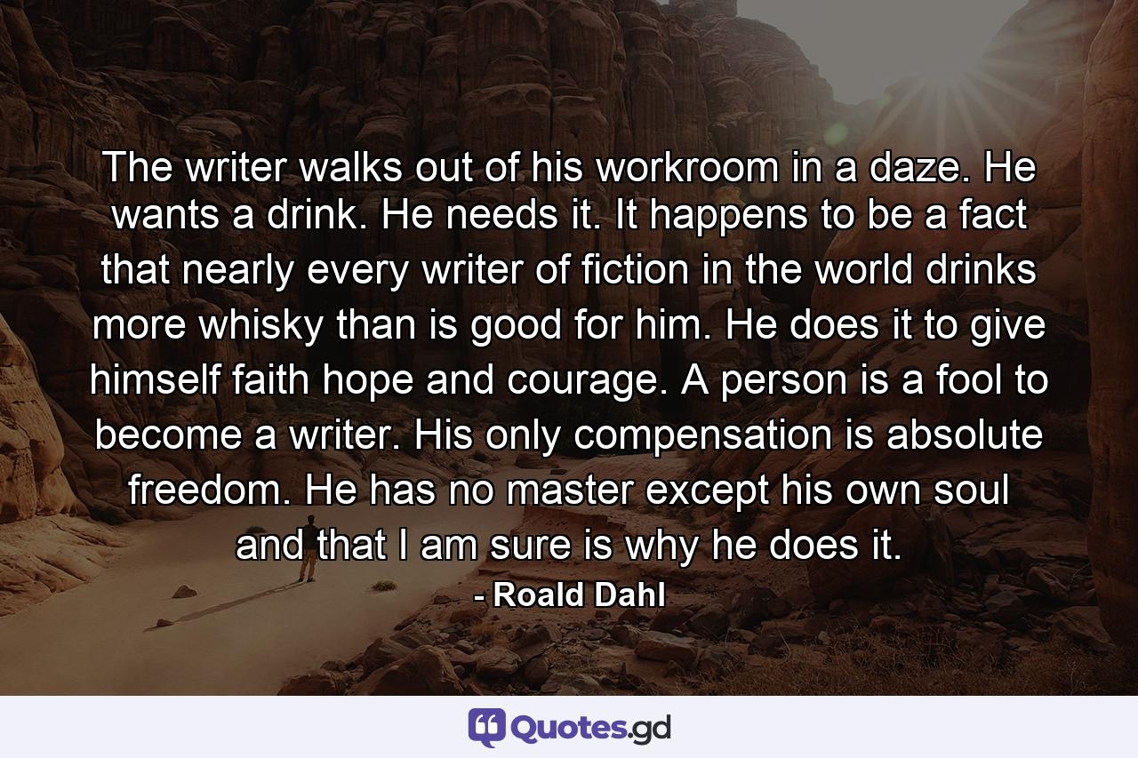 The writer walks out of his workroom in a daze. He wants a drink. He needs it. It happens to be a fact that nearly every writer of fiction in the world drinks more whisky than is good for him. He does it to give himself faith hope and courage. A person is a fool to become a writer. His only compensation is absolute freedom. He has no master except his own soul and that I am sure is why he does it. - Quote by Roald Dahl