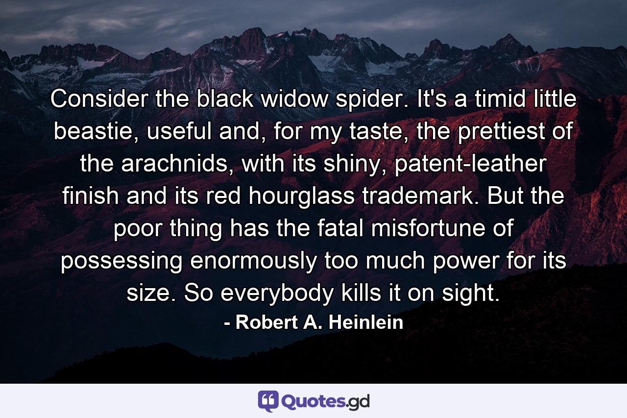 Consider the black widow spider. It's a timid little beastie, useful and, for my taste, the prettiest of the arachnids, with its shiny, patent-leather finish and its red hourglass trademark. But the poor thing has the fatal misfortune of possessing enormously too much power for its size. So everybody kills it on sight. - Quote by Robert A. Heinlein