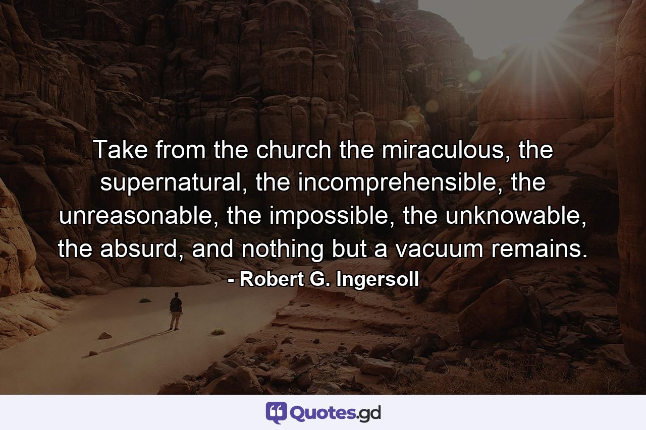 Take from the church the miraculous, the supernatural, the incomprehensible, the unreasonable, the impossible, the unknowable, the absurd, and nothing but a vacuum remains. - Quote by Robert G. Ingersoll