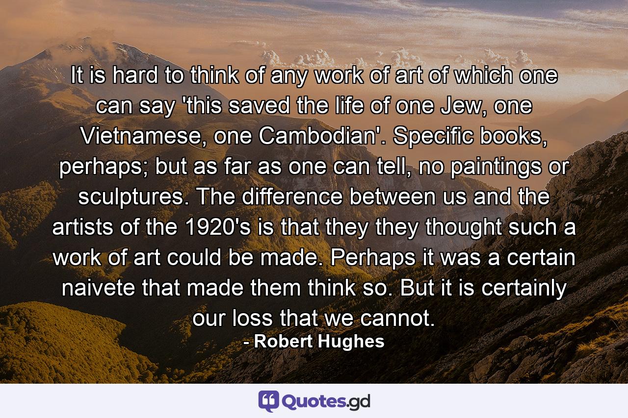 It is hard to think of any work of art of which one can say 'this saved the life of one Jew, one Vietnamese, one Cambodian'. Specific books, perhaps; but as far as one can tell, no paintings or sculptures. The difference between us and the artists of the 1920's is that they they thought such a work of art could be made. Perhaps it was a certain naivete that made them think so. But it is certainly our loss that we cannot. - Quote by Robert Hughes