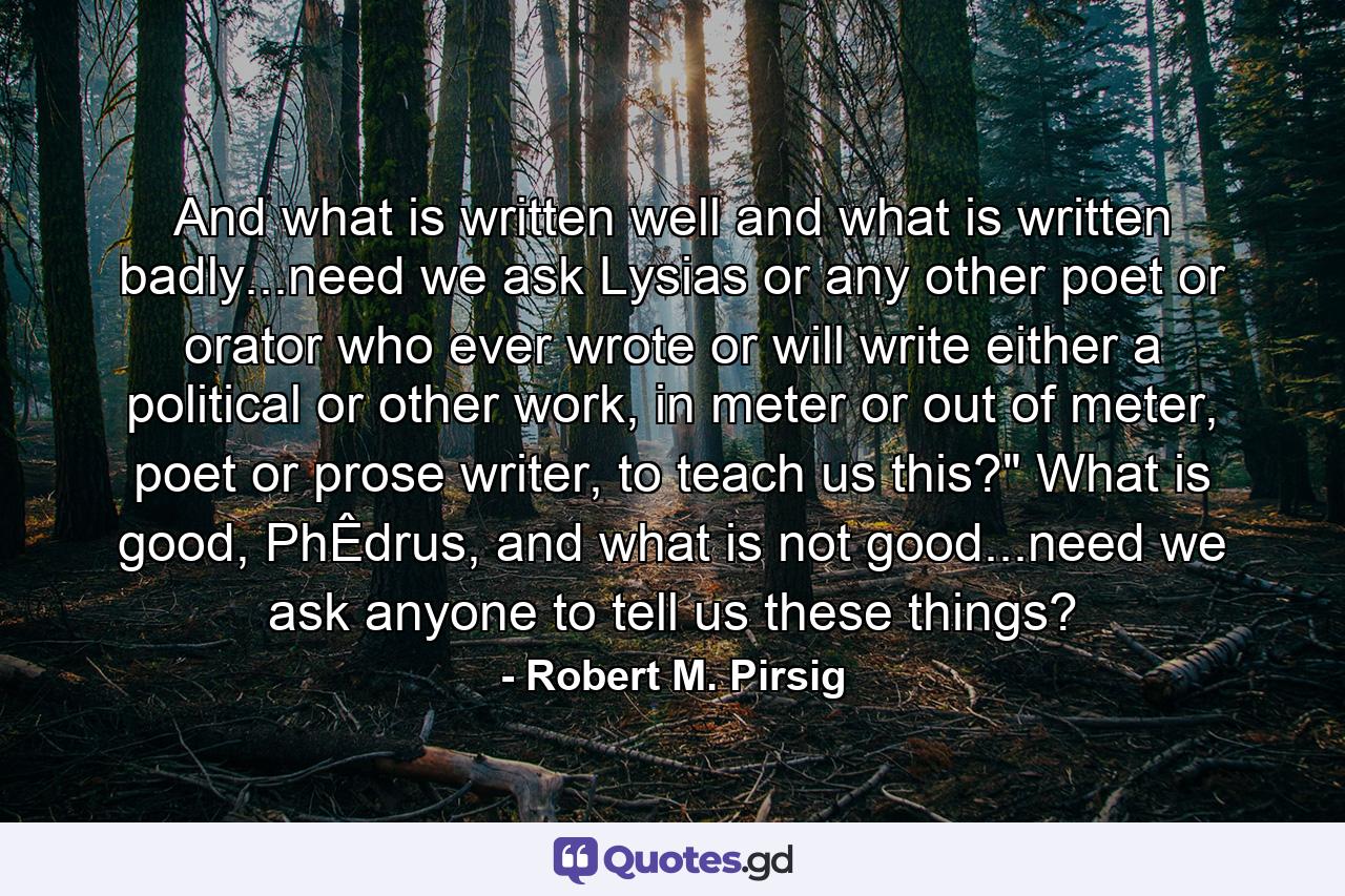 And what is written well and what is written badly...need we ask Lysias or any other poet or orator who ever wrote or will write either a political or other work, in meter or out of meter, poet or prose writer, to teach us this?