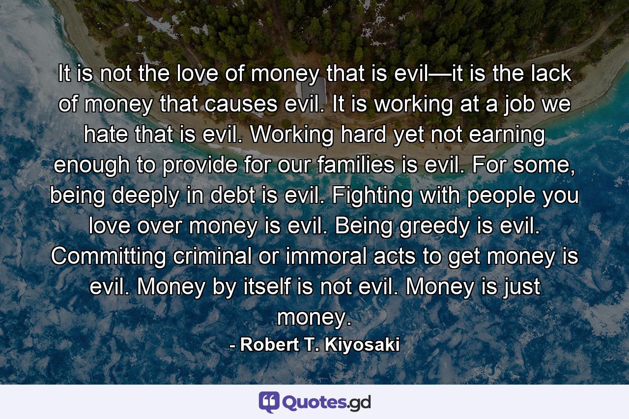 It is not the love of money that is evil—it is the lack of money that causes evil. It is working at a job we hate that is evil. Working hard yet not earning enough to provide for our families is evil. For some, being deeply in debt is evil. Fighting with people you love over money is evil. Being greedy is evil. Committing criminal or immoral acts to get money is evil. Money by itself is not evil. Money is just money. - Quote by Robert T. Kiyosaki