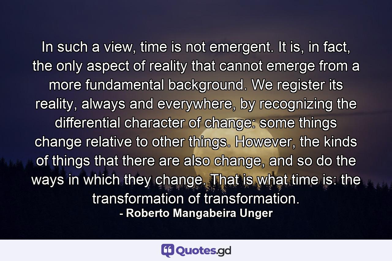 In such a view, time is not emergent. It is, in fact, the only aspect of reality that cannot emerge from a more fundamental background. We register its reality, always and everywhere, by recognizing the differential character of change: some things change relative to other things. However, the kinds of things that there are also change, and so do the ways in which they change. That is what time is: the transformation of transformation. - Quote by Roberto Mangabeira Unger