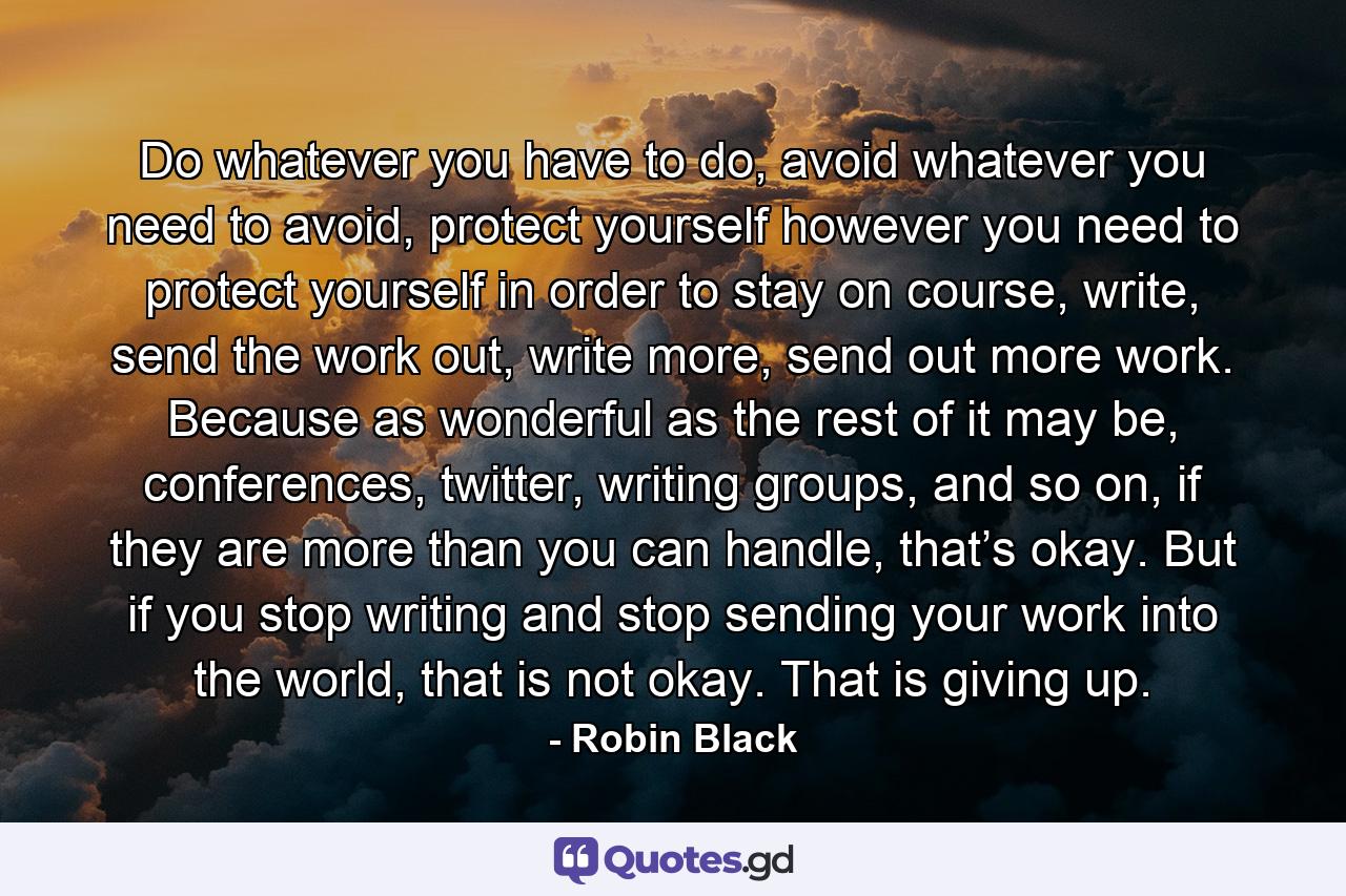 Do whatever you have to do, avoid whatever you need to avoid, protect yourself however you need to protect yourself in order to stay on course, write, send the work out, write more, send out more work. Because as wonderful as the rest of it may be, conferences, twitter, writing groups, and so on, if they are more than you can handle, that’s okay. But if you stop writing and stop sending your work into the world, that is not okay. That is giving up. - Quote by Robin Black