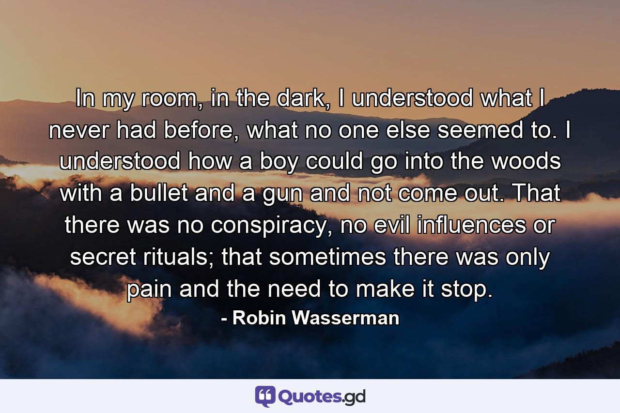 In my room, in the dark, I understood what I never had before, what no one else seemed to. I understood how a boy could go into the woods with a bullet and a gun and not come out. That there was no conspiracy, no evil influences or secret rituals; that sometimes there was only pain and the need to make it stop. - Quote by Robin Wasserman