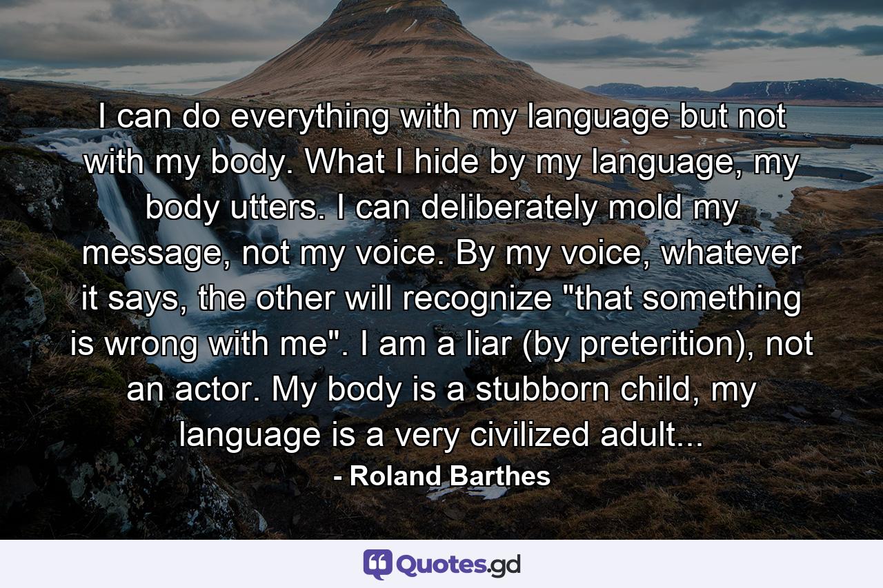 I can do everything with my language but not with my body. What I hide by my language, my body utters. I can deliberately mold my message, not my voice. By my voice, whatever it says, the other will recognize 