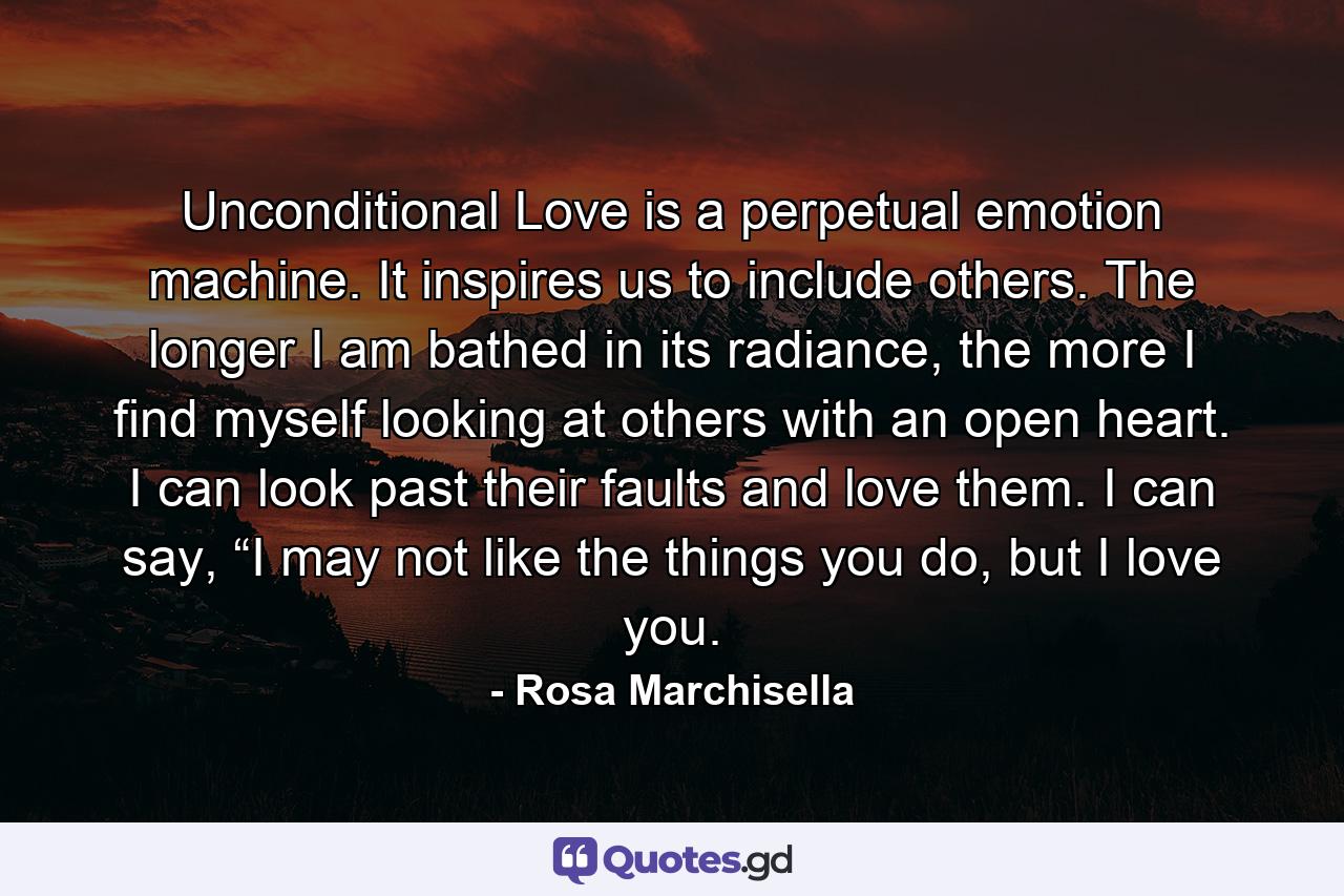 Unconditional Love is a perpetual emotion machine. It inspires us to include others. The longer I am bathed in its radiance, the more I find myself looking at others with an open heart. I can look past their faults and love them. I can say, “I may not like the things you do, but I love you. - Quote by Rosa Marchisella