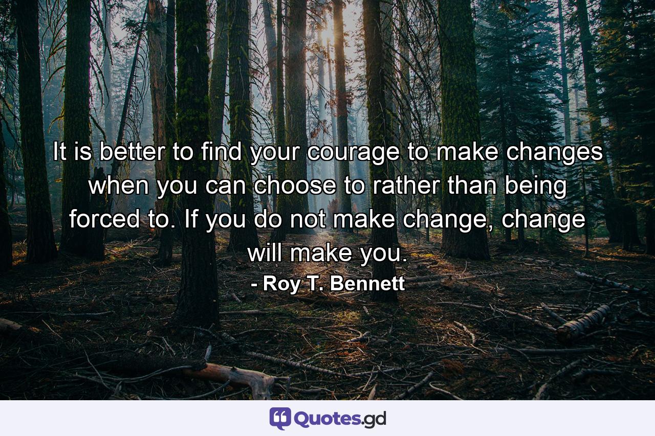 It is better to find your courage to make changes when you can choose to rather than being forced to. If you do not make change, change will make you. - Quote by Roy T. Bennett