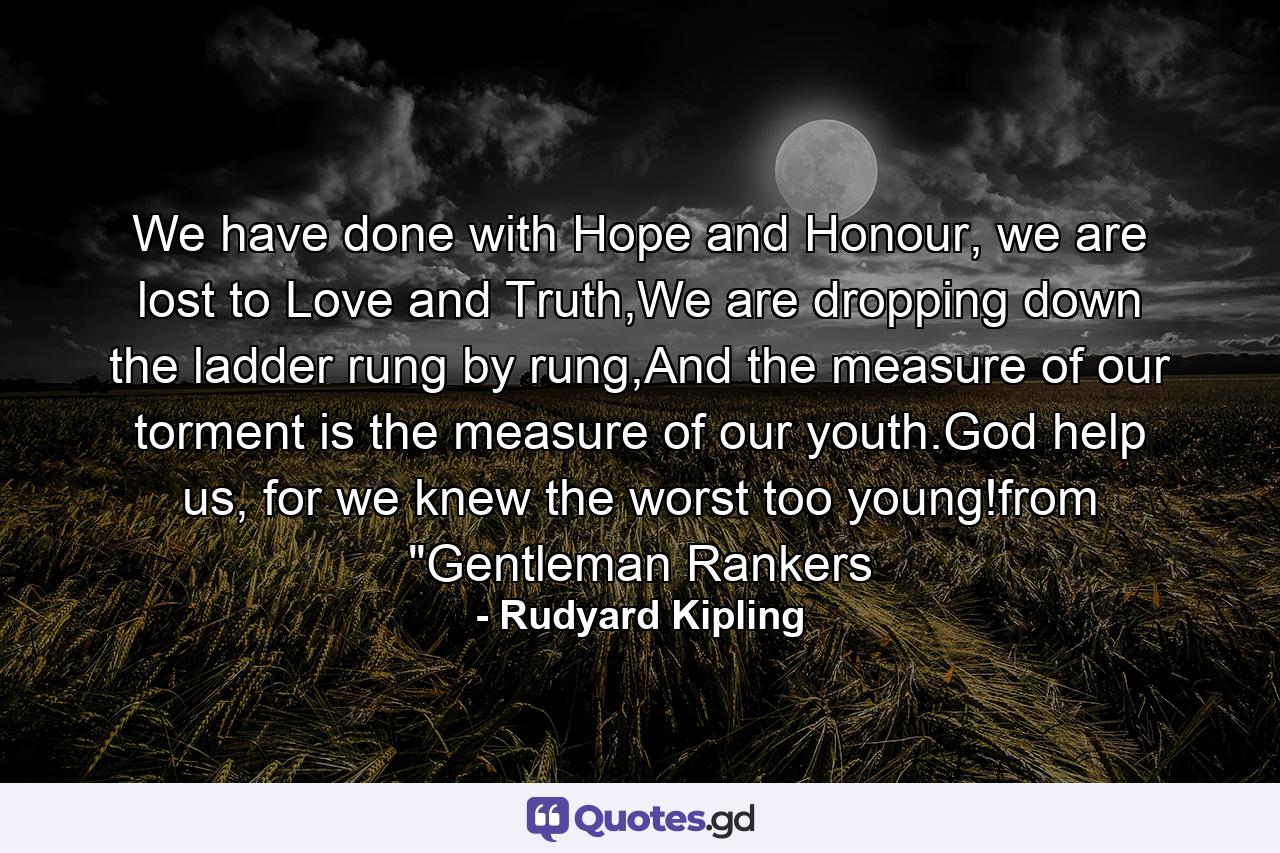 We have done with Hope and Honour, we are lost to Love and Truth,We are dropping down the ladder rung by rung,And the measure of our torment is the measure of our youth.God help us, for we knew the worst too young!from 