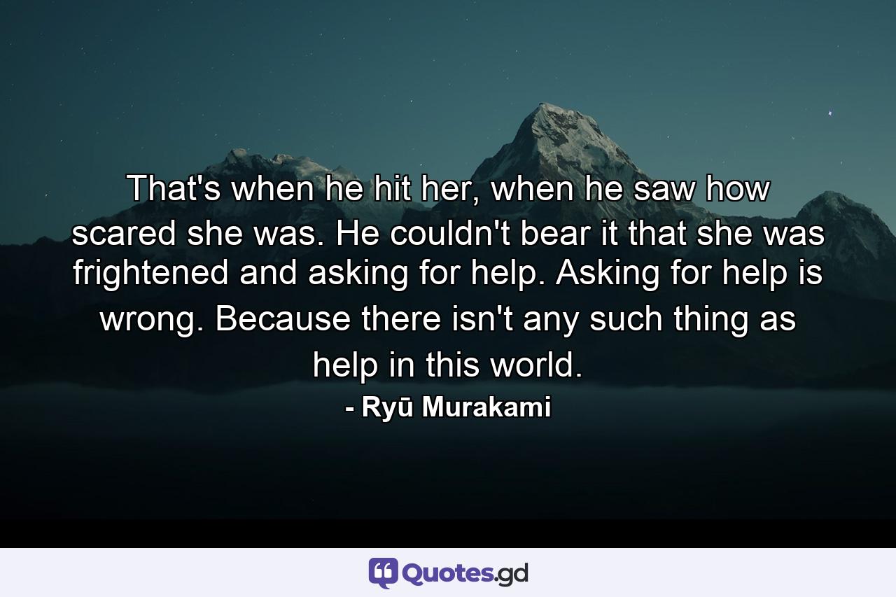 That's when he hit her, when he saw how scared she was. He couldn't bear it that she was frightened and asking for help. Asking for help is wrong. Because there isn't any such thing as help in this world. - Quote by Ryū Murakami