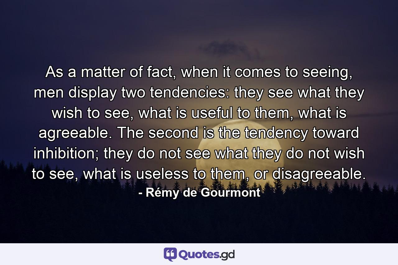 As a matter of fact, when it comes to seeing, men display two tendencies: they see what they wish to see, what is useful to them, what is agreeable. The second is the tendency toward inhibition; they do not see what they do not wish to see, what is useless to them, or disagreeable. - Quote by Rémy de Gourmont