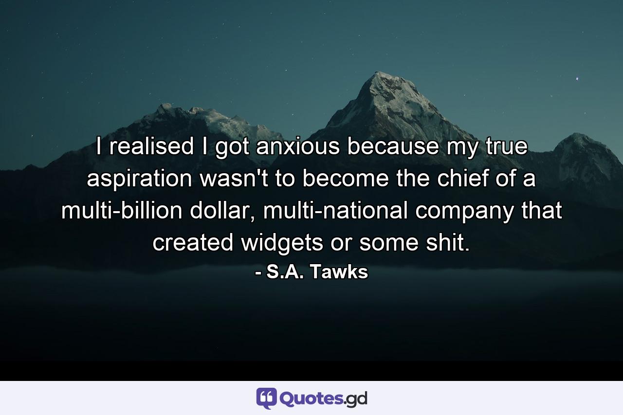 I realised I got anxious because my true aspiration wasn't to become the chief of a multi-billion dollar, multi-national company that created widgets or some shit. - Quote by S.A. Tawks