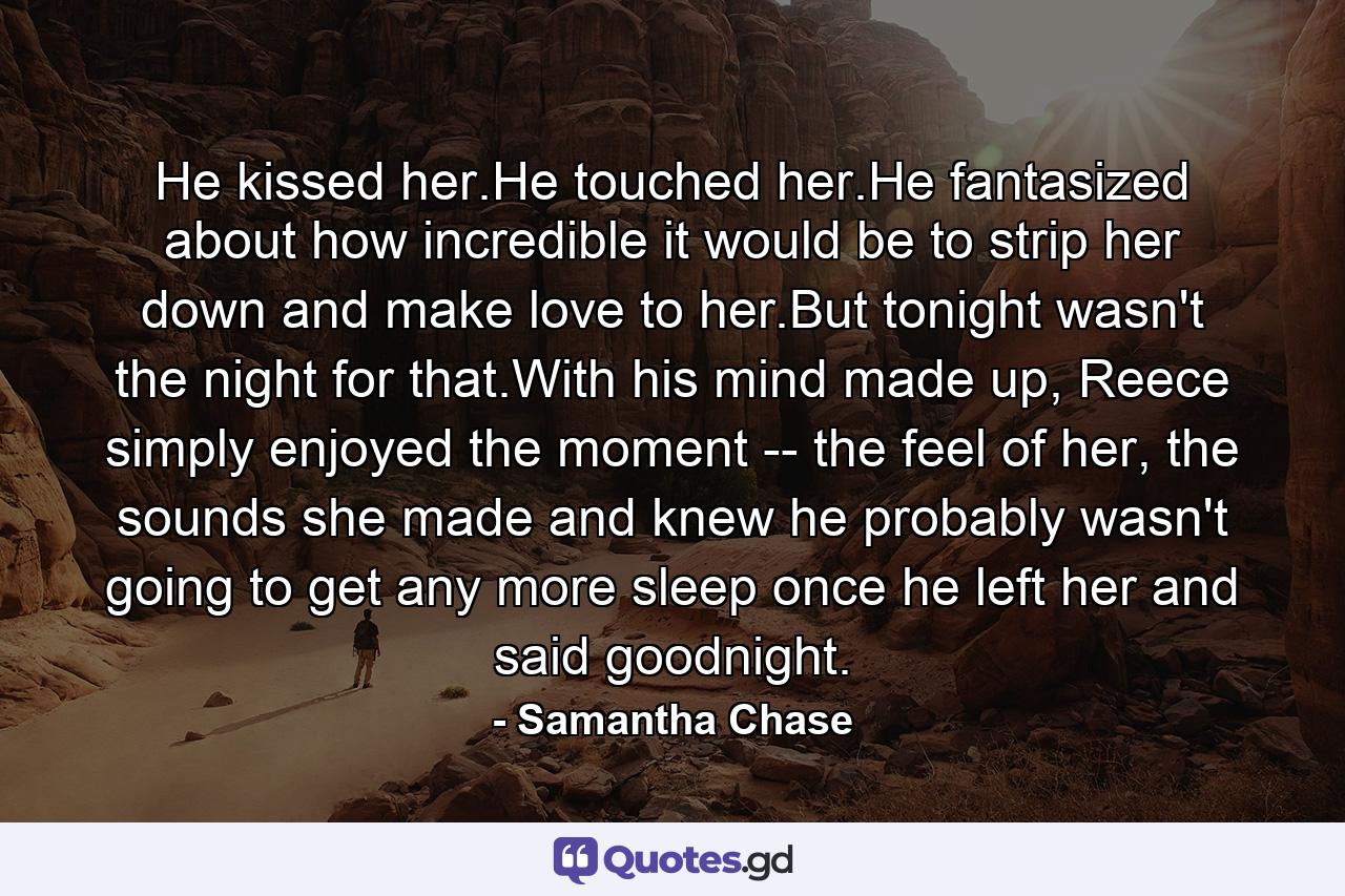 He kissed her.He touched her.He fantasized about how incredible it would be to strip her down and make love to her.But tonight wasn't the night for that.With his mind made up, Reece simply enjoyed the moment -- the feel of her, the sounds she made and knew he probably wasn't going to get any more sleep once he left her and said goodnight. - Quote by Samantha Chase