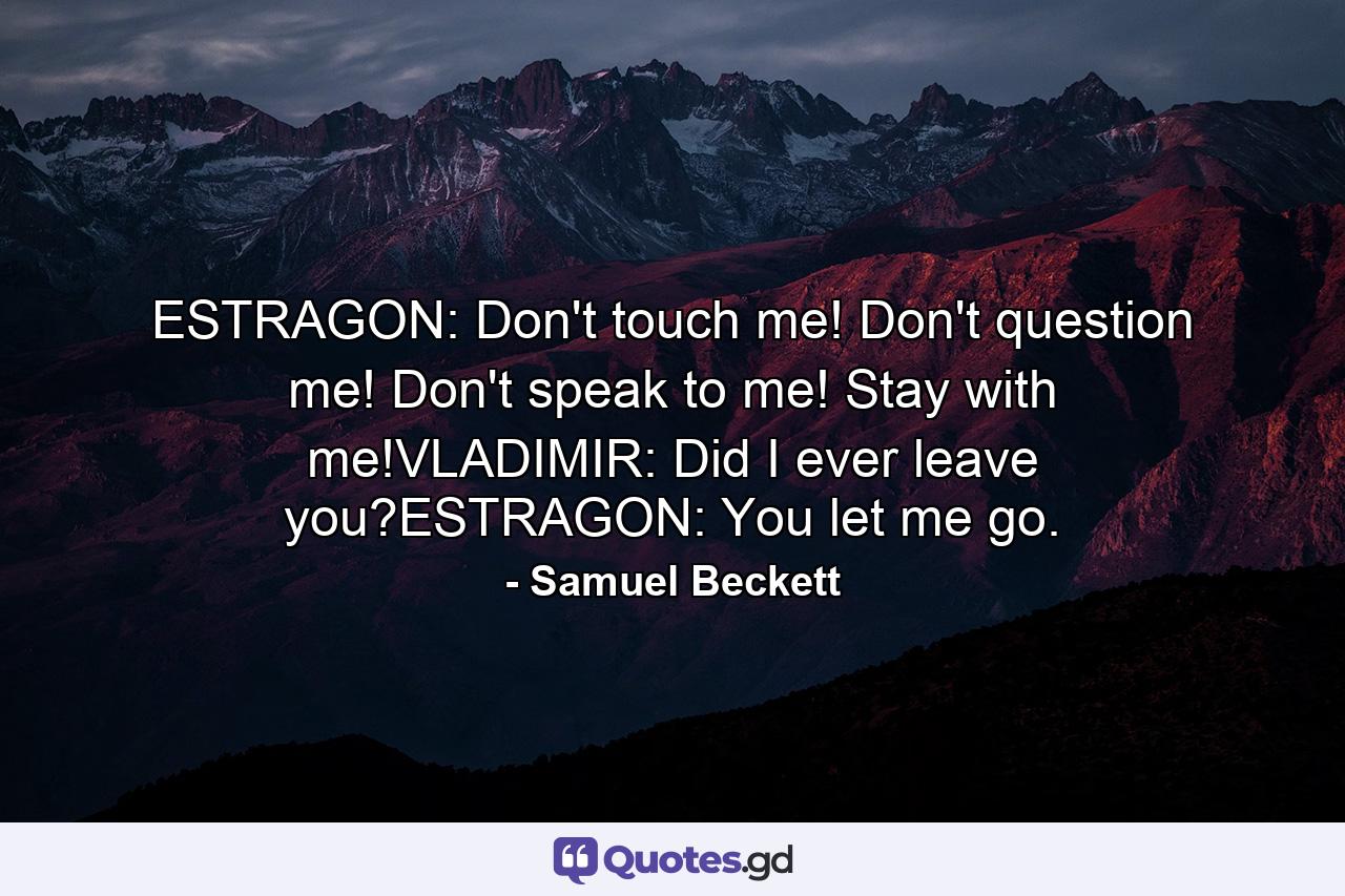 ESTRAGON: Don't touch me! Don't question me! Don't speak to me! Stay with me!VLADIMIR: Did I ever leave you?ESTRAGON: You let me go. - Quote by Samuel Beckett