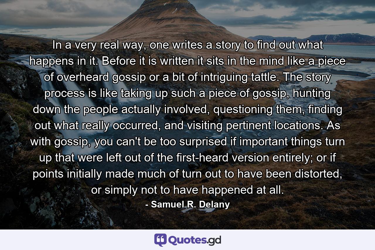 In a very real way, one writes a story to find out what happens in it. Before it is written it sits in the mind like a piece of overheard gossip or a bit of intriguing tattle. The story process is like taking up such a piece of gossip, hunting down the people actually involved, questioning them, finding out what really occurred, and visiting pertinent locations. As with gossip, you can't be too surprised if important things turn up that were left out of the first-heard version entirely; or if points initially made much of turn out to have been distorted, or simply not to have happened at all. - Quote by Samuel R. Delany