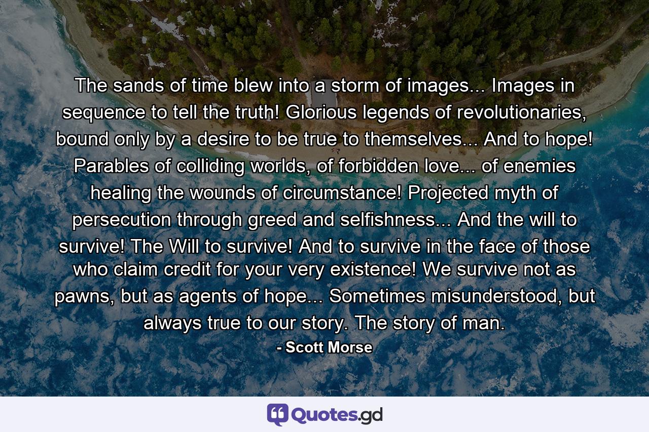 The sands of time blew into a storm of images... Images in sequence to tell the truth! Glorious legends of revolutionaries, bound only by a desire to be true to themselves... And to hope! Parables of colliding worlds, of forbidden love... of enemies healing the wounds of circumstance! Projected myth of persecution through greed and selfishness... And the will to survive! The Will to survive! And to survive in the face of those who claim credit for your very existence! We survive not as pawns, but as agents of hope... Sometimes misunderstood, but always true to our story. The story of man. - Quote by Scott Morse