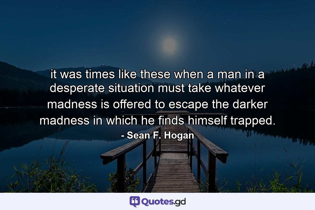 it was times like these when a man in a desperate situation must take whatever madness is offered to escape the darker madness in which he finds himself trapped. - Quote by Sean F. Hogan