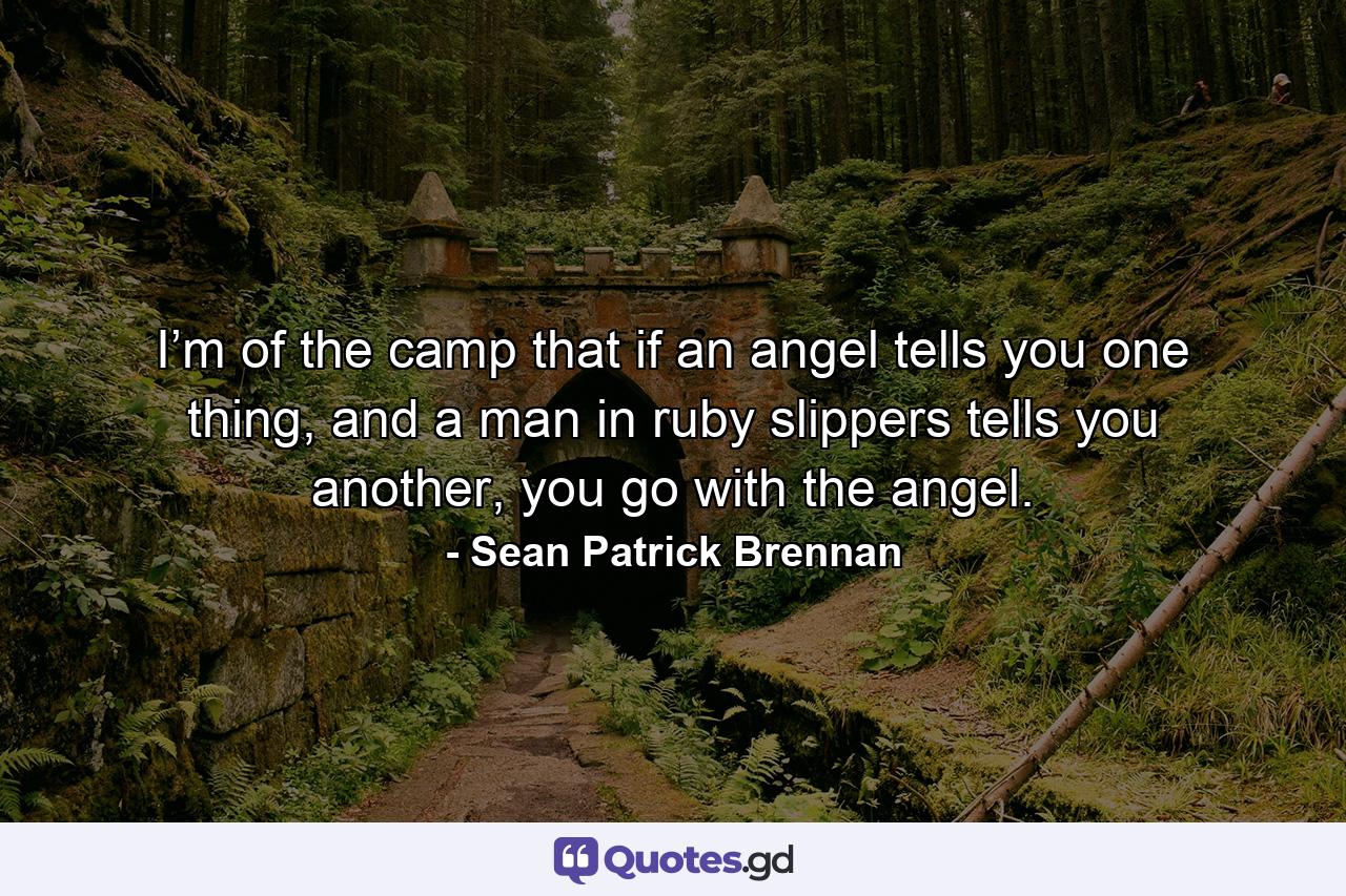 I’m of the camp that if an angel tells you one thing, and a man in ruby slippers tells you another, you go with the angel. - Quote by Sean Patrick Brennan