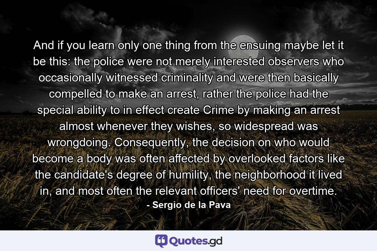 And if you learn only one thing from the ensuing maybe let it be this: the police were not merely interested observers who occasionally witnessed criminality and were then basically compelled to make an arrest, rather the police had the special ability to in effect create Crime by making an arrest almost whenever they wishes, so widespread was wrongdoing. Consequently, the decision on who would become a body was often affected by overlooked factors like the candidate's degree of humility, the neighborhood it lived in, and most often the relevant officers' need for overtime. - Quote by Sergio de la Pava