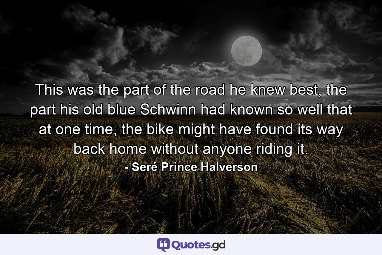 This was the part of the road he knew best, the part his old blue Schwinn had known so well that at one time, the bike might have found its way back home without anyone riding it. - Quote by Seré Prince Halverson