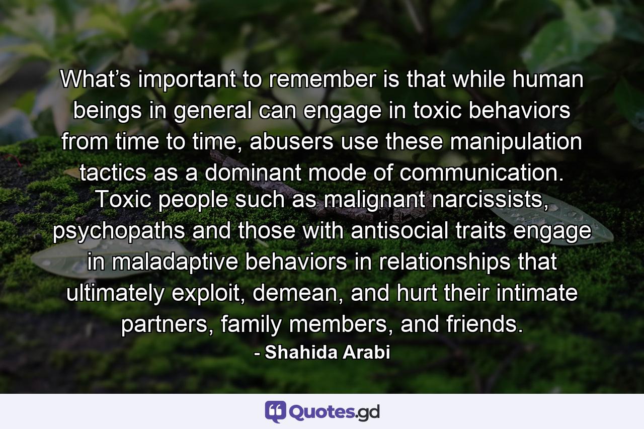 What’s important to remember is that while human beings in general can engage in toxic behaviors from time to time, abusers use these manipulation tactics as a dominant mode of communication. Toxic people such as malignant narcissists, psychopaths and those with antisocial traits engage in maladaptive behaviors in relationships that ultimately exploit, demean, and hurt their intimate partners, family members, and friends. - Quote by Shahida Arabi